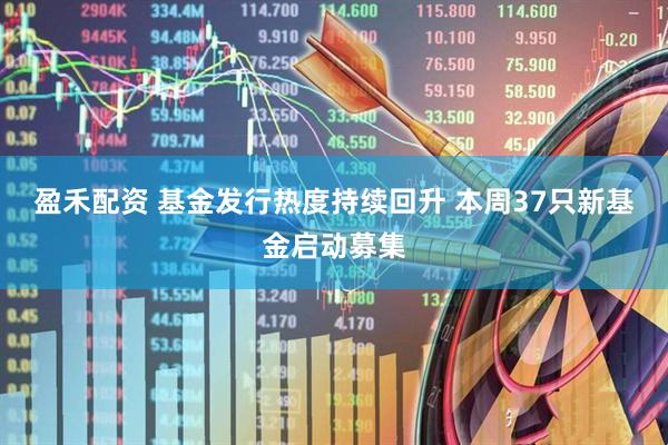 盈禾配资 基金发行热度持续回升 本周37只新基金启动募集