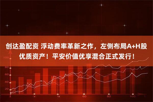 创达盈配资 浮动费率革新之作，左侧布局A+H股优质资产！平安价值优享混合正式发行！