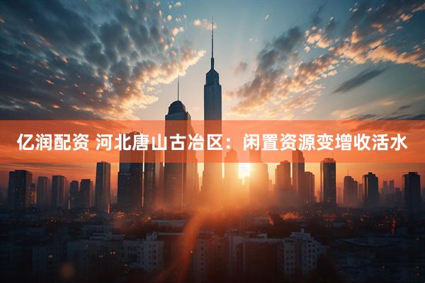 亿润配资 河北唐山古冶区：闲置资源变增收活水