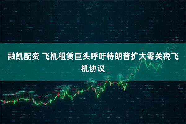 融凯配资 飞机租赁巨头呼吁特朗普扩大零关税飞机协议