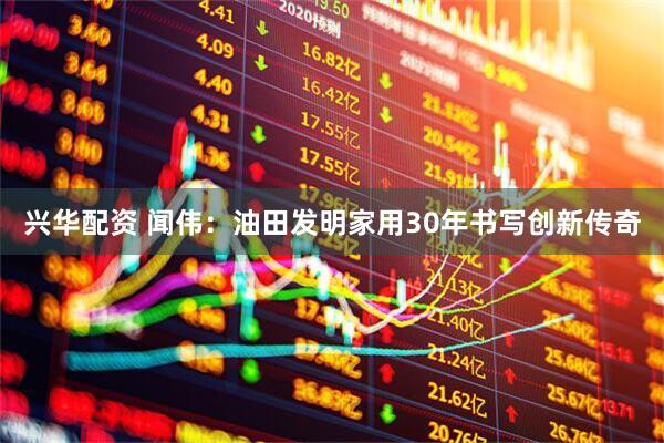 兴华配资 闻伟：油田发明家用30年书写创新传奇