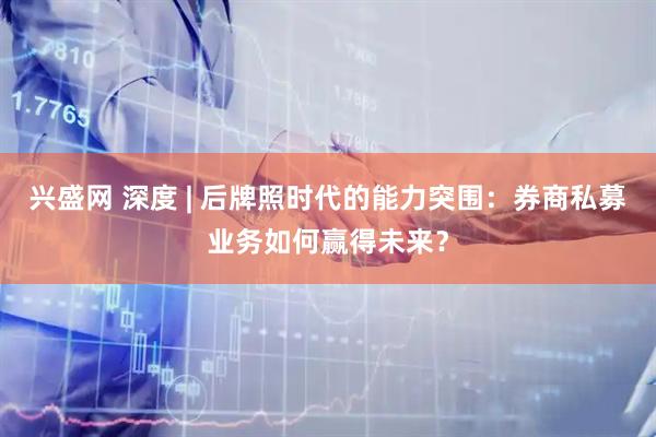 兴盛网 深度 | 后牌照时代的能力突围：券商私募业务如何赢得未来？
