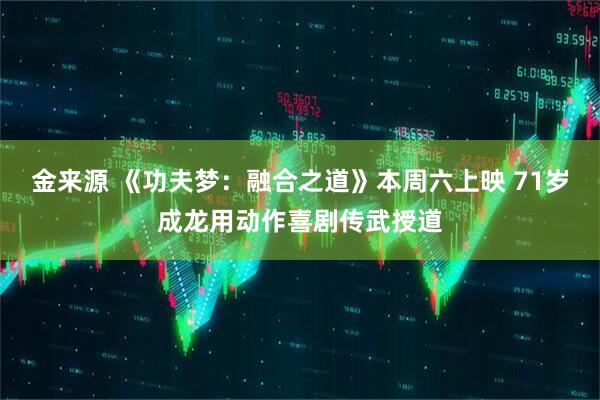 金来源 《功夫梦：融合之道》本周六上映 71岁成龙用动作喜剧传武授道