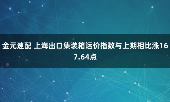 金元速配 上海出口集装箱运价指数与上期相比涨167.64点