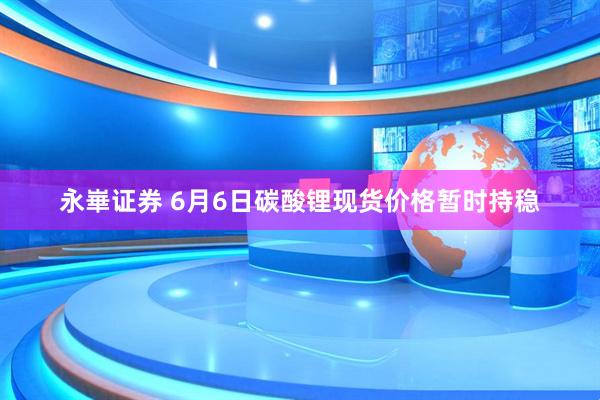 永崋证券 6月6日碳酸锂现货价格暂时持稳