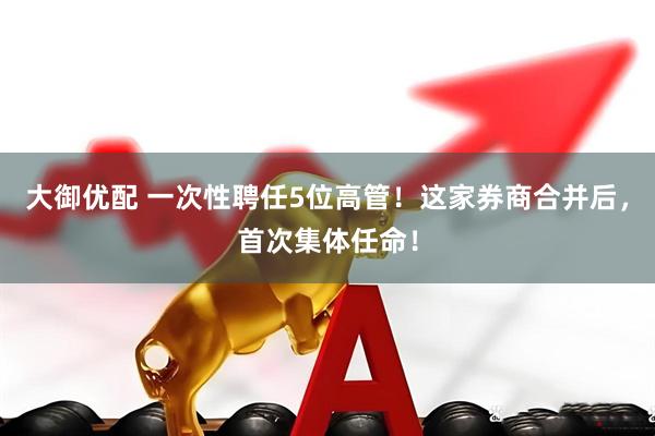 大御优配 一次性聘任5位高管！这家券商合并后，首次集体任命！