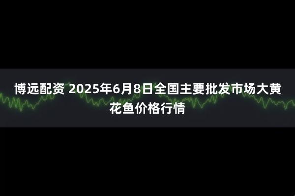 博远配资 2025年6月8日全国主要批发市场大黄花鱼价格行情