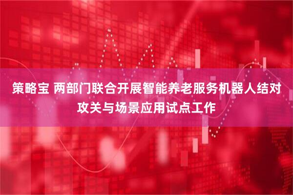 策略宝 两部门联合开展智能养老服务机器人结对攻关与场景应用试点工作