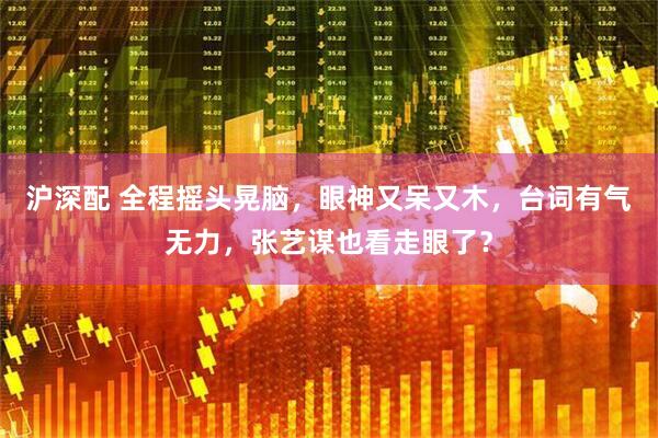 沪深配 全程摇头晃脑，眼神又呆又木，台词有气无力，张艺谋也看走眼了？