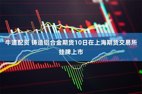 牛道配资 铸造铝合金期货10日在上海期货交易所挂牌上市