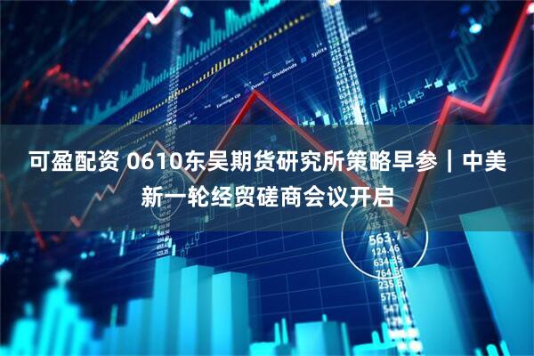 可盈配资 0610东吴期货研究所策略早参｜中美新一轮经贸磋商会议开启