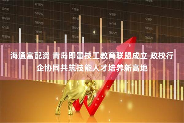 海通富配资 青岛即墨技工教育联盟成立 政校行企协同共筑技能人才培养新高地