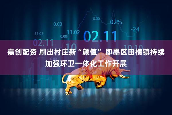 嘉创配资 刷出村庄新“颜值” 即墨区田横镇持续加强环卫一体化工作开展