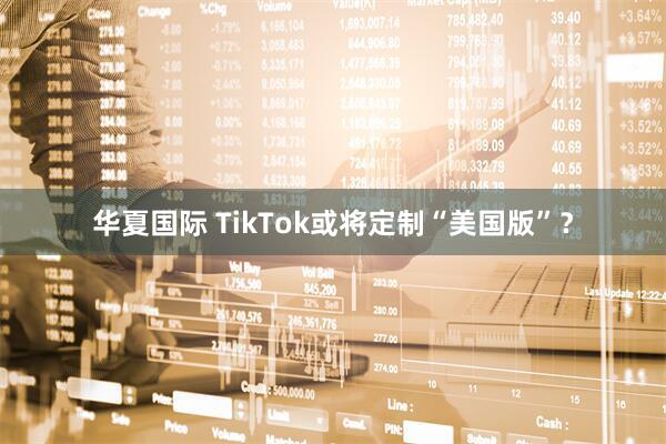 华夏国际 TikTok或将定制“美国版”？