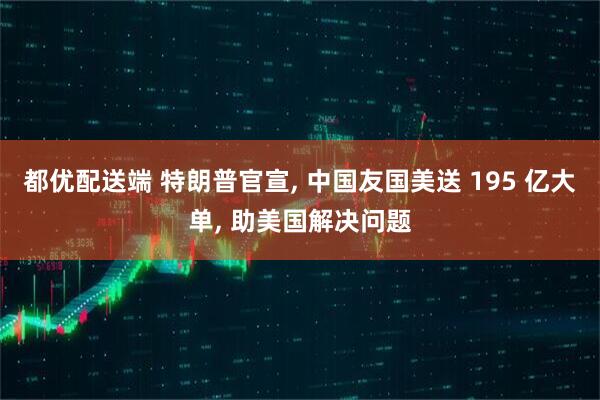 都优配送端 特朗普官宣, 中国友国美送 195 亿大单, 助美国解决问题