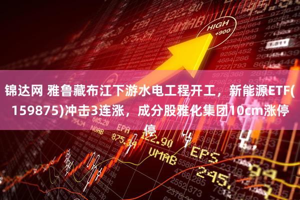 锦达网 雅鲁藏布江下游水电工程开工，新能源ETF(159875)冲击3连涨，成分股雅化集团10cm涨停