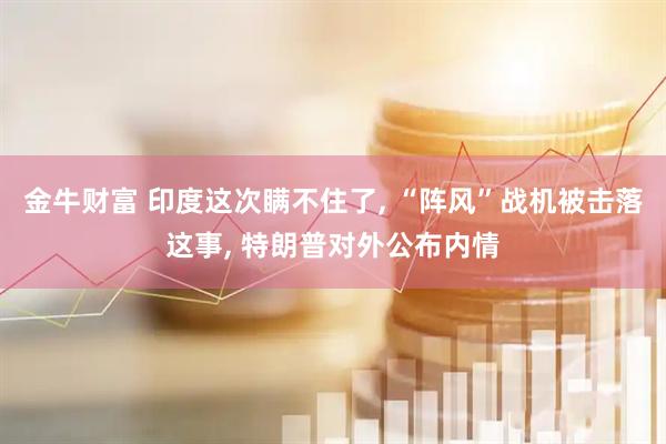 金牛财富 印度这次瞒不住了, “阵风”战机被击落这事, 特朗普对外公布内情