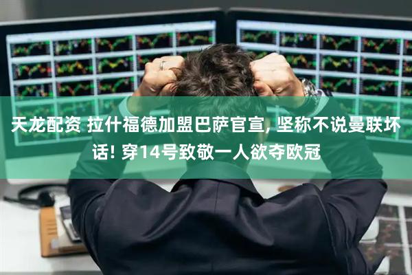 天龙配资 拉什福德加盟巴萨官宣, 坚称不说曼联坏话! 穿14号致敬一人欲夺欧冠