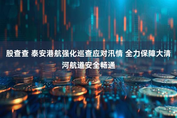 股查查 泰安港航强化巡查应对汛情 全力保障大清河航道安全畅通