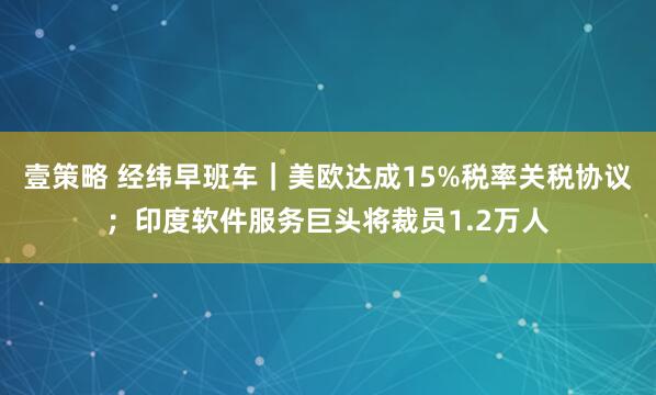 壹策略 经纬早班车｜美欧达成15%税率关税协议；印度软件服务巨头将裁员1.2万人