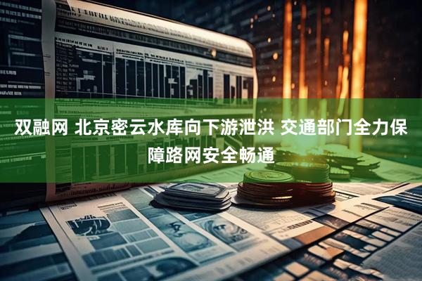 双融网 北京密云水库向下游泄洪 交通部门全力保障路网安全畅通