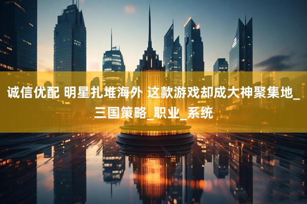 诚信优配 明星扎堆海外 这款游戏却成大神聚集地_三国策略_职业_系统