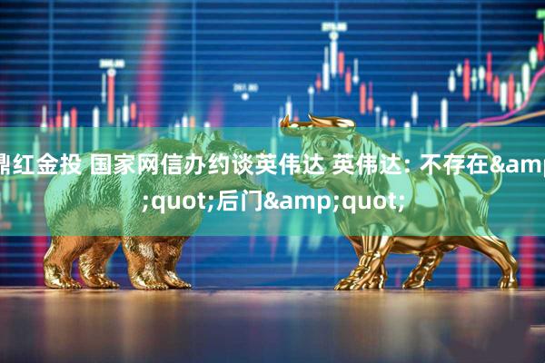 鼎红金投 国家网信办约谈英伟达 英伟达: 不存在&quot;后门&quot;