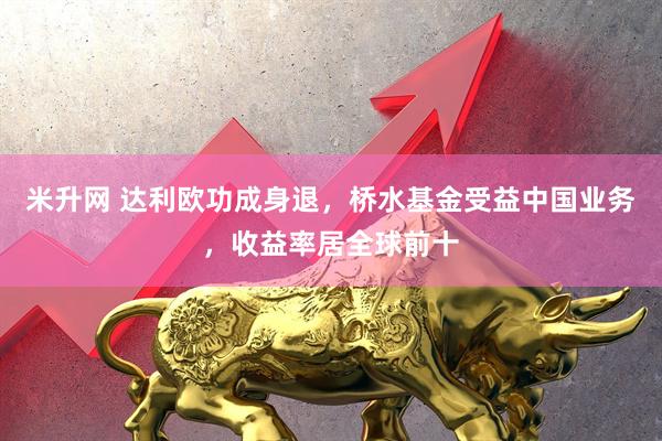米升网 达利欧功成身退，桥水基金受益中国业务，收益率居全球前十