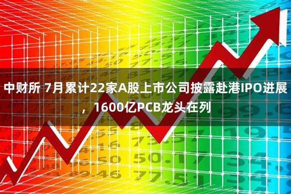 中财所 7月累计22家A股上市公司披露赴港IPO进展，1600亿PCB龙头在列