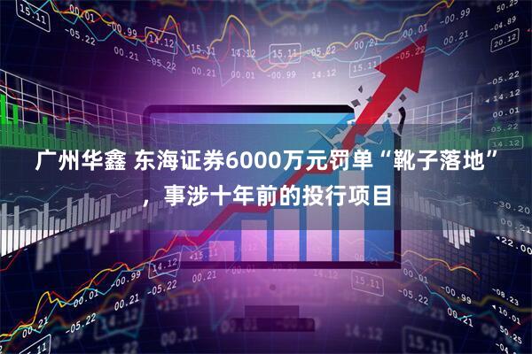 广州华鑫 东海证券6000万元罚单“靴子落地”，事涉十年前的投行项目