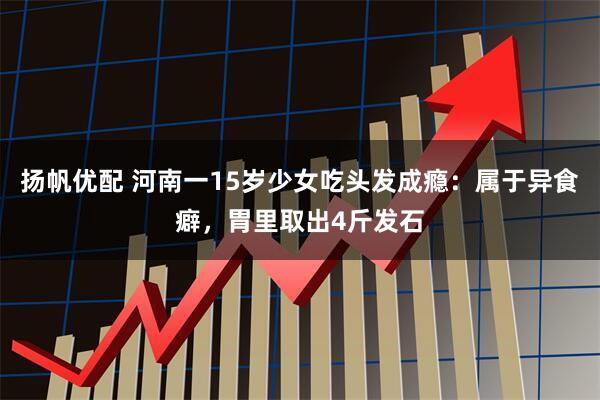 扬帆优配 河南一15岁少女吃头发成瘾：属于异食癖，胃里取出4斤发石