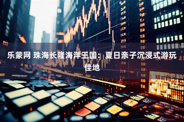 乐蒙网 珠海长隆海洋王国：夏日亲子沉浸式游玩佳地