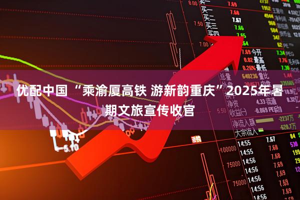 优配中国 “乘渝厦高铁 游新韵重庆”2025年暑期文旅宣传收官