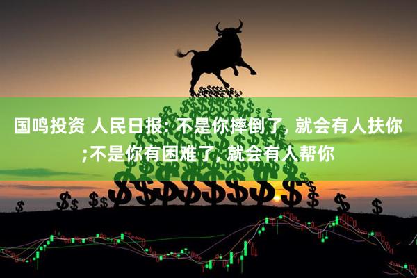 国鸣投资 人民日报: 不是你摔倒了, 就会有人扶你;不是你有困难了, 就会有人帮你