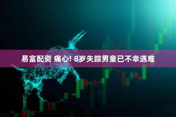 易富配资 痛心! 8岁失踪男童已不幸遇难