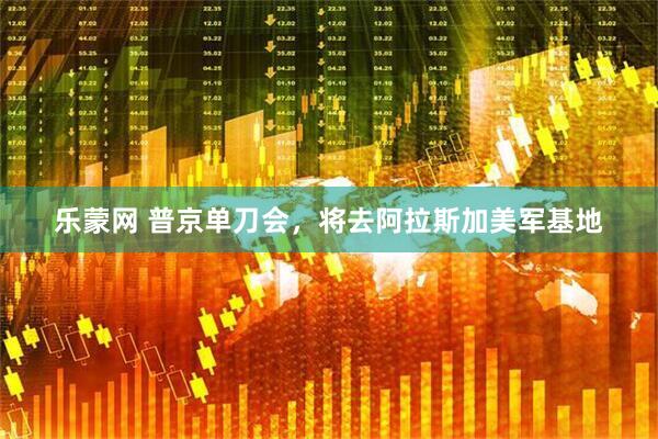 乐蒙网 普京单刀会，将去阿拉斯加美军基地