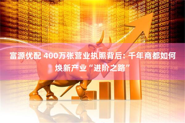 富源优配 400万张营业执照背后: 千年商都如何焕新产业“进阶之路”
