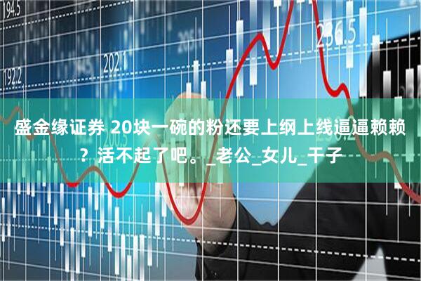 盛金缘证券 20块一碗的粉还要上纲上线逼逼赖赖？活不起了吧。_老公_女儿_干子