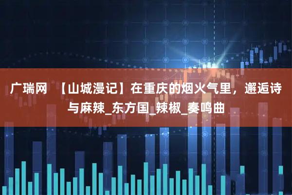 广瑞网  【山城漫记】在重庆的烟火气里，邂逅诗与麻辣_东方国_辣椒_奏鸣曲