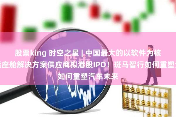 股票king 时空之星 | 中国最大的以软件为核心的智能座舱解决方案供应商拟港股IPO！斑马智行如何重塑汽车未来