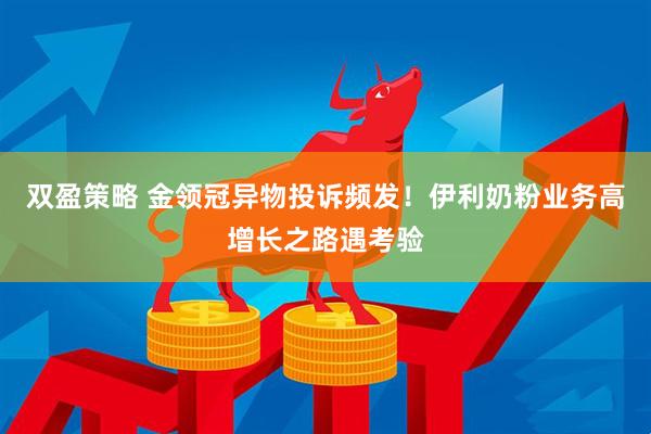 双盈策略 金领冠异物投诉频发！伊利奶粉业务高增长之路遇考验