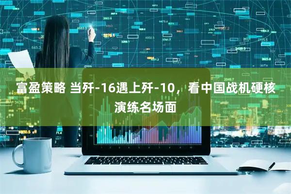 富盈策略 当歼-16遇上歼-10，看中国战机硬核演练名场面