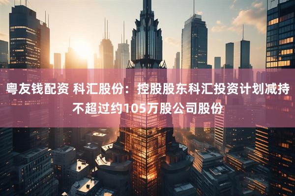 粤友钱配资 科汇股份：控股股东科汇投资计划减持不超过约105万股公司股份
