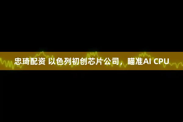 忠琦配资 以色列初创芯片公司，瞄准AI CPU