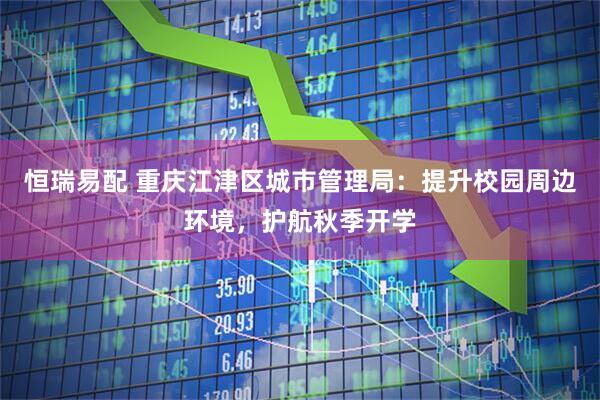 恒瑞易配 重庆江津区城市管理局：提升校园周边环境，护航秋季开学