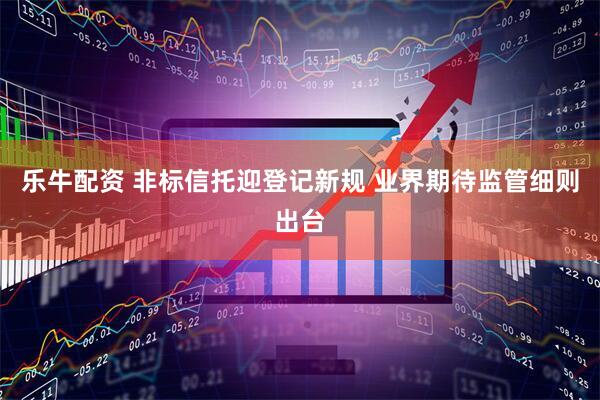 乐牛配资 非标信托迎登记新规 业界期待监管细则出台