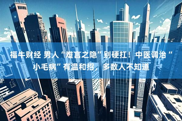 福牛财经 男人“难言之隐”别硬扛！中医调治“小毛病”有温和招，多数人不知道