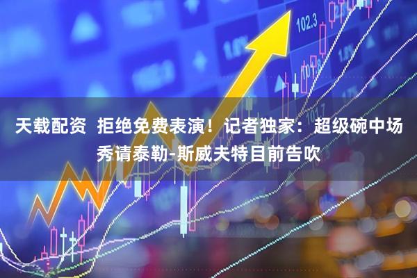 天载配资  拒绝免费表演！记者独家：超级碗中场秀请泰勒-斯威夫特目前告吹