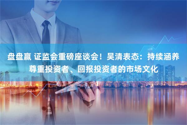 盘盘赢 证监会重磅座谈会！吴清表态：持续涵养尊重投资者、回报投资者的市场文化