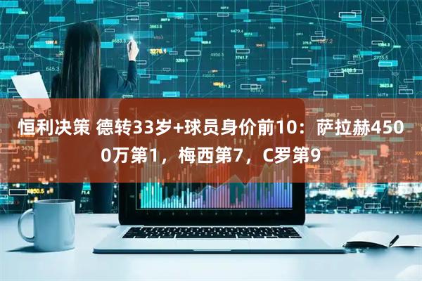 恒利决策 德转33岁+球员身价前10：萨拉赫4500万第1，梅西第7，C罗第9